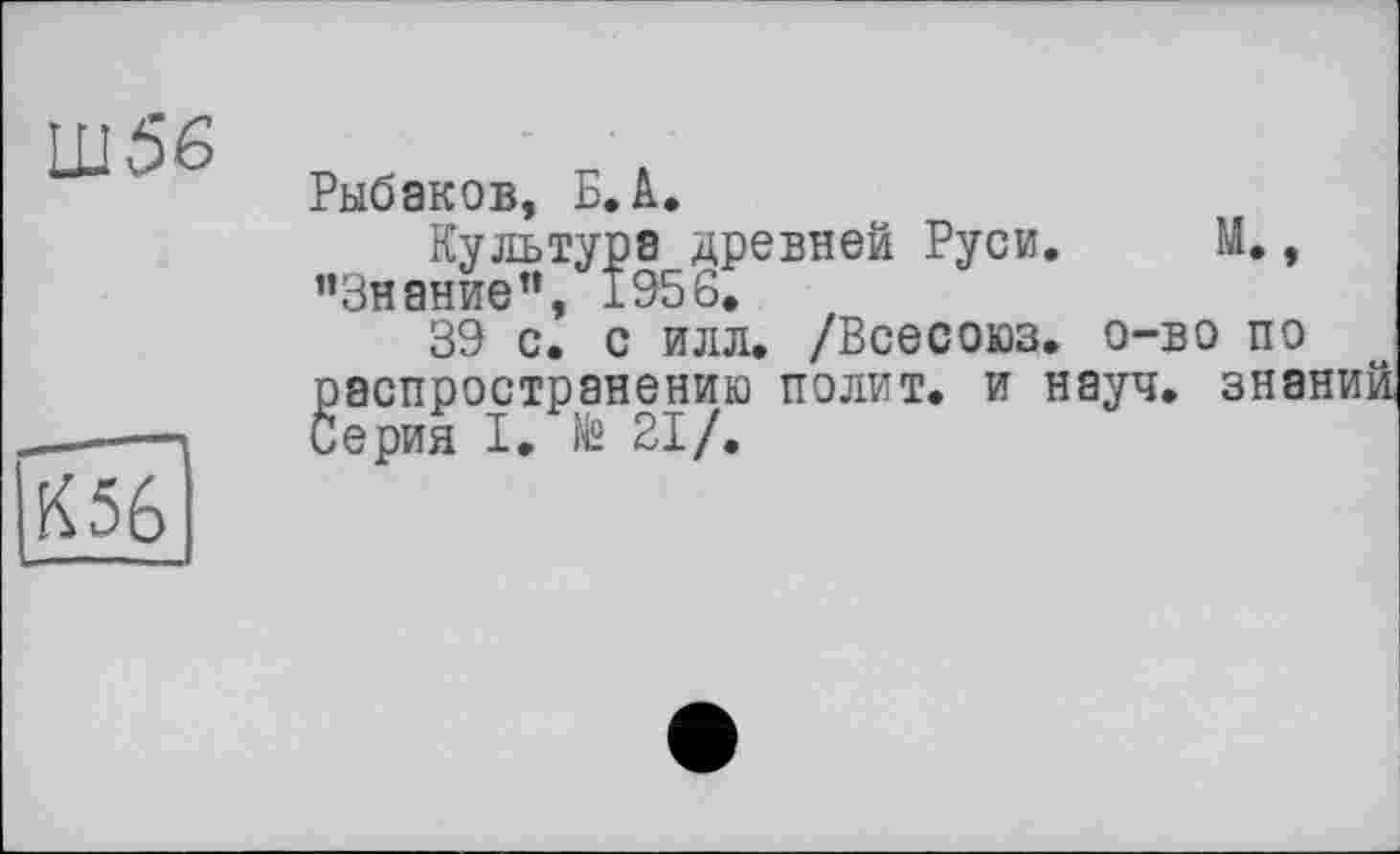 ﻿Ш56
м
К56
Рыбаков, Б. А.
Культура древней Руси ’’Знание”, 1956.
39 с. с илл. /Всесоюз. о-во по распространению полит, и науч, зна Серия I. № 21/.